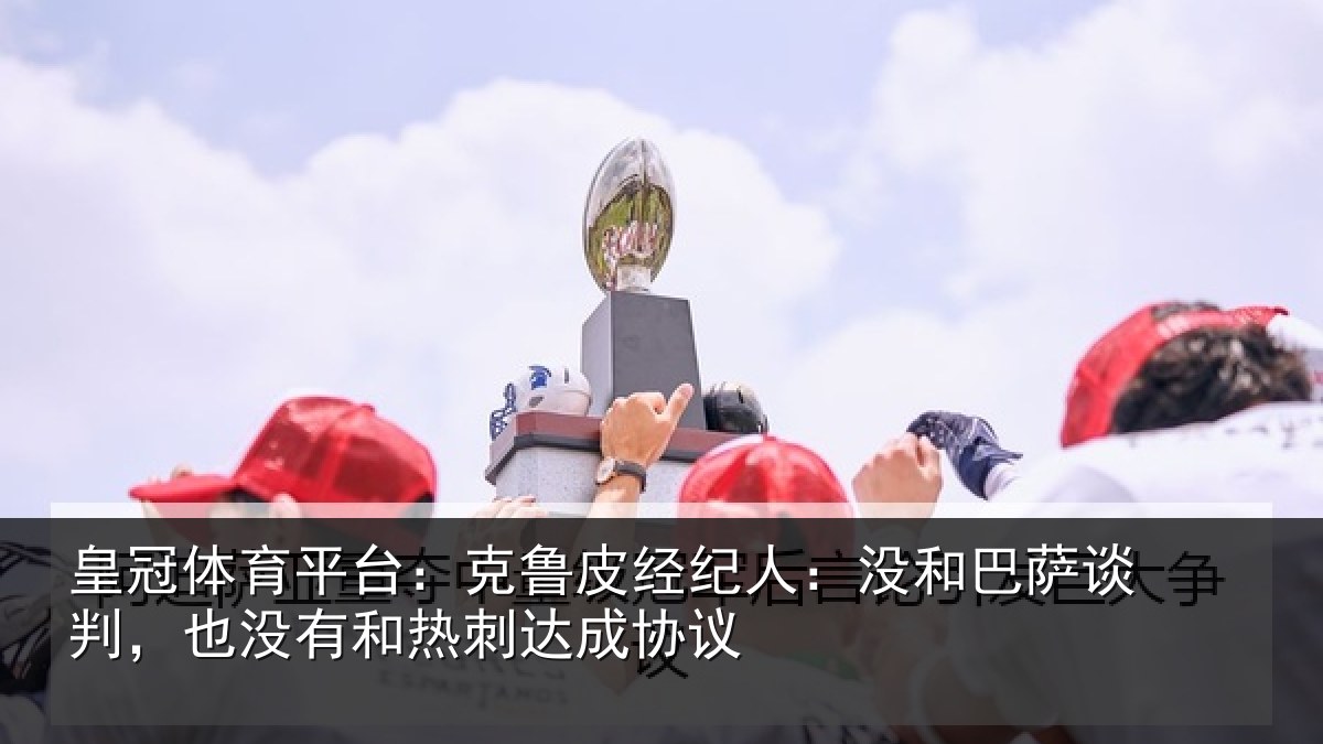 皇冠体育平台：克鲁相关情况谈判相关情况协议