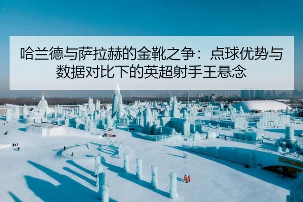 哈兰德与萨拉赫的金靴之争：点球优势与数据对比下的英超射手王悬念