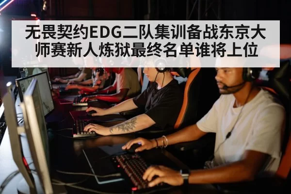 无畏契约EDG二队集训备战东京大师赛新人炼狱最终名单谁将上位